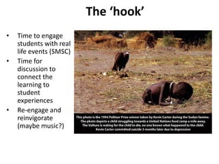 The ‘hook’
• Time to engage
students with real
life events (SMSC)
• Time for
discussion to
connect the
learning to
student
experiences
• Re-engage and
reinvigorate
(maybe music?)
 
