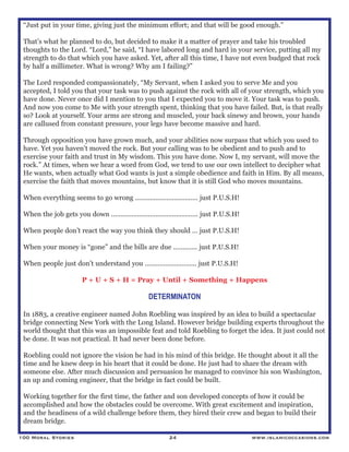 100 Moral Stories 24 www.islamicoccasions.com
“Just put in your time, giving just the minimum effort; and that will be good enough.”
That’s what he planned to do, but decided to make it a matter of prayer and take his troubled
thoughts to the Lord. “Lord,” he said, “I have labored long and hard in your service, putting all my
strength to do that which you have asked. Yet, after all this time, I have not even budged that rock
by half a millimeter. What is wrong? Why am I failing?”
The Lord responded compassionately, “My Servant, when I asked you to serve Me and you
accepted, I told you that your task was to push against the rock with all of your strength, which you
have done. Never once did I mention to you that I expected you to move it. Your task was to push.
And now you come to Me with your strength spent, thinking that you have failed. But, is that really
so? Look at yourself. Your arms are strong and muscled, your back sinewy and brown, your hands
are callused from constant pressure, your legs have become massive and hard.
Through opposition you have grown much, and your abilities now surpass that which you used to
have. Yet you haven’t moved the rock. But your calling was to be obedient and to push and to
exercise your faith and trust in My wisdom. This you have done. Now I, my servant, will move the
rock.” At times, when we hear a word from God, we tend to use our own intellect to decipher what
He wants, when actually what God wants is just a simple obedience and faith in Him. By all means,
exercise the faith that moves mountains, but know that it is still God who moves mountains.
When everything seems to go wrong .................................. just P.U.S.H!
When the job gets you down ............................................... just P.U.S.H!
When people don’t react the way you think they should ... just P.U.S.H!
When your money is “gone” and the bills are due ............. just P.U.S.H!
When people just don’t understand you ............................ just P.U.S.H!
P + U + S + H = Pray + Until + Something + Happens
DETERMINATON
In 1883, a creative engineer named John Roebling was inspired by an idea to build a spectacular
bridge connecting New York with the Long Island. However bridge building experts throughout the
world thought that this was an impossible feat and told Roebling to forget the idea. It just could not
be done. It was not practical. It had never been done before.
Roebling could not ignore the vision he had in his mind of this bridge. He thought about it all the
time and he knew deep in his heart that it could be done. He just had to share the dream with
someone else. After much discussion and persuasion he managed to convince his son Washington,
an up and coming engineer, that the bridge in fact could be built.
Working together for the first time, the father and son developed concepts of how it could be
accomplished and how the obstacles could be overcome. With great excitement and inspiration,
and the headiness of a wild challenge before them, they hired their crew and began to build their
dream bridge.
 