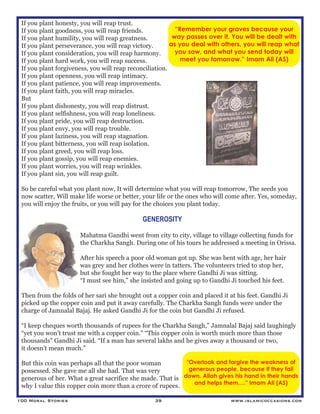 100 Moral Stories 39 www.islamicoccasions.com
If you plant honesty, you will reap trust.
If you plant goodness, you will reap friends.
If you plant humility, you will reap greatness.
If you plant perseverance, you will reap victory.
If you plant consideration, you will reap harmony.
If you plant hard work, you will reap success.
If you plant forgiveness, you will reap reconciliation.
If you plant openness, you will reap intimacy.
If you plant patience, you will reap improvements.
If you plant faith, you will reap miracles.
But
If you plant dishonesty, you will reap distrust.
If you plant selfishness, you will reap loneliness.
If you plant pride, you will reap destruction.
If you plant envy, you will reap trouble.
If you plant laziness, you will reap stagnation.
If you plant bitterness, you will reap isolation.
If you plant greed, you will reap loss.
If you plant gossip, you will reap enemies.
If you plant worries, you will reap wrinkles.
If you plant sin, you will reap guilt.
So be careful what you plant now, It will determine what you will reap tomorrow, The seeds you
now scatter, Will make life worse or better, your life or the ones who will come after. Yes, someday,
you will enjoy the fruits, or you will pay for the choices you plant today.
GENEROSITY
Mahatma Gandhi went from city to city, village to village collecting funds for
the Charkha Sangh. During one of his tours he addressed a meeting in Orissa.
After his speech a poor old woman got up. She was bent with age, her hair
was grey and her clothes were in tatters. The volunteers tried to stop her,
but she fought her way to the place where Gandhi Ji was sitting.
“I must see him,” she insisted and going up to Gandhi Ji touched his feet.
Then from the folds of her sari she brought out a copper coin and placed it at his feet. Gandhi Ji
picked up the copper coin and put it away carefully. The Charkha Sangh funds were under the
charge of Jamnalal Bajaj. He asked Gandhi Ji for the coin but Gandhi Ji refused.
“I keep cheques worth thousands of rupees for the Charkha Sangh,” Jamnalal Bajaj said laughingly
“yet you won’t trust me with a copper coin.” “This copper coin is worth much more than those
thousands” Gandhi Ji said. “If a man has several lakhs and he gives away a thousand or two,
it doesn’t mean much.”
But this coin was perhaps all that the poor woman
possessed. She gave me all she had. That was very
generous of her. What a great sacrifice she made. That is
why I value this copper coin more than a crore of rupees.
“Remember your graves because your
way passes over it. You will be dealt with
as you deal with others, you will reap what
you sow, and what you send today will
meet you tomorrow.” Imam Ali (AS)
"Overlook and forgive the weakness of
generous people, because if they fall
down, Allah gives his hand in their hands
and helps them…." Imam Ali (AS)
 