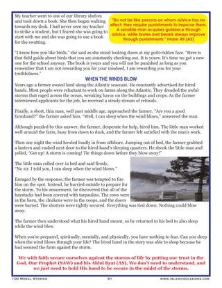 100 Moral Stories 61 www.islamicoccasions.com
My teacher went to one of our library shelves
and took down a book. She then began walking
towards my desk. I had never seen my teacher
to strike a student, but I feared she was going to
start with me and she was going to use a book
for the swatting.
“I know how you like birds,” she said as she stood looking down at my guilt-ridden face. “Here is
that field guide about birds that you are constantly checking out. It is yours. It’s time we got a new
one for the school anyway. The book is yours and you will not be punished as long as you
remember that I am not rewarding you for your misdeed, I am rewarding you for your
truthfulness.”
WHEN THE WINDS BLOW
Years ago a farmer owned land along the Atlantic seacoast. He constantly advertised for hired
hands. Most people were reluctant to work on farms along the Atlantic. They dreaded the awful
storms that raged across the ocean, wreaking havoc on the buildings and crops. As the farmer
interviewed applicants for the job, he received a steady stream of refusals.
Finally, a short, thin man, well past middle age, approached the farmer. “Are you a good
farmhand?” the farmer asked him. “Well, I can sleep when the wind blows,” answered the man.
Although puzzled by this answer, the farmer, desperate for help, hired him. The little man worked
well around the farm, busy from dawn to dusk, and the farmer felt satisfied with the man's work.
Then one night the wind howled loudly in from offshore. Jumping out of bed, the farmer grabbed
a lantern and rushed next door to the hired hand’s sleeping quarters. He shook the little man and
yelled, “Get up! A storm is coming! Tie things down before they blow away!”
The little man rolled over in bed and said firmly,
“No sir. I told you, I can sleep when the wind blows.”
Enraged by the response, the farmer was tempted to fire
him on the spot. Instead, he hurried outside to prepare for
the storm. To his amazement, he discovered that all of the
haystacks had been covered with tarpaulins. The cows were
in the barn, the chickens were in the coops, and the doors
were barred. The shutters were tightly secured. Everything was tied down. Nothing could blow
away.
The farmer then understood what his hired hand meant, so he returned to his bed to also sleep
while the wind blew.
When you’re prepared, spiritually, mentally, and physically, you have nothing to fear. Can you sleep
when the wind blows through your life? The hired hand in the story was able to sleep because he
had secured the farm against the storm.
We with faith secure ourselves against the storms of life by putting our trust in the
God, Our Prophet (SAW) and his Ahlul Byat (AS), We don’t need to understand, and
we just need to hold His hand to be secure in the midst of the storms.
"Do not be like persons on whom advice has no
effect; they require punishments to improve them.
A sensible man acquires guidance through
advice, while brutes and beasts always improve
through punishments." Imam Ali (AS)
 