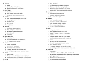 46. get down
• bajarse
• Get down from that ladder now!
• ¡Bájate ahora mismo de esa escalera!
47. get sb. down
• desanimar
• Don’t let those critics let you down!
• No dejes que esas críticas te desanimen.
48. get in/out
• subir/ bajar transporte privado, entrar / salir
• Get out my house!
• ¡Sal de mi casa!
• Get in the car!
• Sube al coche.
49. get on/off
• subir / bajar transporte público
• We’re getting off at the next stop.
• Nos bajamos en la siguiente parada.
• Get on the bus!
• Sube al bus.
50. get on (well) with
• llevarse bien
• Do you get on well with your neighbours?
• ¿Te llevas bien con tus vecinos?
51. get over
• superar, recuperarse
• I can’t get over my shyness.
• No consigo superar mi timidez.
• It took me ages to get over my broken foot.
• Me llevó siglos recuperarme de la fractura del pie.
52. give in
• rendirse, ceder
• The government will not give in to terrorist threats.
• El gobierno no cederá a las amenazas de los terroristas.
53. give up
• dejar, abandonar
• He’s unbearable since he gave up smoking.
• Está insoportable desde que dejó de fumar.
• Never, never, never, ever give up your dreams.
• Nunca, nunca, nunca jamás abandones tus sueños.
54. grow up
• crecer, hacerse mayor, madurar
• Your soon has grown up so much!
• ¡Qué mayor está tu hijo!
55. go away
• irse / largarse / irse de viaje
• I’m trying to do some work. Go away!
• Estoy intentando trabajar. ¡Lárgate!
• Are you going away for Easter?
• ¿Te vas de viaje en Semana Santa?
56. go off
• estropearse, caducar
• Keep the milk in the fridge or it’ll go off.
• Guarda la leche en la nevera o se estropeará.
• explotar
• The boiler went off while I was in the shower.
• La caldera explotó mientras estaba en la ducha.
• sonar
• My alarm didn’t go off this morning.
• No me ha sonadzao la alarma esta mañana.
• Dejar de gustar a alguien
• I’ve gone off Katie since she told that dirty joke.
• Me dejó de gustar Katie desde que contó ese chiste verde.
57. go through
• cruzar/pasar
• I got searched when I went through the airport security.
• Me cachearon cuando pasé el control de seguridad del aeropuerto.
• sufrir / pasarlo mal
• We’ve gone through a lot this year.
• Las hemos pasado canutas este año.
 