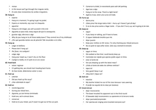 • revisar
• In this lesson we’ll go through the irregular verbs.
• En esta clase revisaremos los verbos irregulares.
58. hang on
• esperar
• Hang on a moment, I’m going to get my jacket.
• Espera un momento, voy a por mi chaqueta.
• aguantar
• Hang on a bit longer, you will succeed in the end.
• Aguanta un poco más, estoy segura de que lo conseguirás.
• guardar algo, aferrarse a algo
• Why do you hang on to all those teddy bears? They remind me of my childhood.
• ¿Por qué guardas tantos oso de peluche? Me recuerdan a mi niñez.
59. hang up
• colgar el telefono
• Please don’t hang up!
• Por favor, ¡no cuelgues!
• colgar algo
• Hang your towel up, it won’t dry on the floor.
• Cuelga tu toalla, en el suelo no se va a secar.
60. head back
• volver, regresar
• It’s getting late, we should start heading back home.
• Se hace tarde, deberíamos volver a casa.
61. heat up
• calentar
• Did you head up the soup?
• ¿Has calentado la sopa?
62. hold on
• resistir/aguantar
• During your blood test…
• Aguanta, ya casi hemos terminado.
• Hold one, we’re almost done.
• conservar
• Hold on to your ticket, you’ll need it to get out of the car park.
• Conserva tu ticket, lo necesitarás para salir del parking.
• Agarrase a algo
• Hang on to the strap. There’a a tight bend!
• Agárra el asa, viene una curva cerrrada.
63. hurry up
• darse prisa
• ¡Date prisa! No tengo todo el dia! – Hurry up! I haven’t got all day!
• Si no te das prisa vamos a llegar tarde. – If you don’t hurry up, we’re going to be late.
64. keep on
• seguir
• If you keep on talking, you’ll have to leave.
• Si sigues hablando tendrás que irte.
• dejar puesto
• Keep your clothes on Mr Jones, I’m only checking your blood pressure.
• No se quite la ropa señor Jones. Solo voy a tomarle la tensión.
65. keep up
• seguir el ritmo
• She walked so fast that I could barely keep up.
• Caminaba tan rápido que apenas podía seguir el ritmo.
• estar al tanto de
• Are you keeping up with the latest news?
• ¿Estás al tanto de todas las ultimas noticias?
• sigue así
• Very good! Keep it up!
• ¡Muy bien! ¡Sigue así!
66. kick out
• expulsar
• My teacher kicked me out of the class because I was yawning.
• El profe me expulsó de la clase por bostezar.
67. knock sb out
• dejar inconsciente
• The boxer knocked his opponent out in the third round.
• El boxeador dejó inconsciente a su oponente en la tercera ronda.
• dejar pasmado/sorprender
• Her spectacular singing voice knocked everyone out!
 