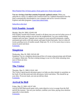 Most Popular Files At Scary games | Scary game now | Scary maze games
You are viewing a feed that contains frequently updated content. When you
subscribe to a feed, it is added to the Common Feed List. Updated information from the
feed is automatically downloaded to your computer and can be viewed in Internet
Explorer and other programs. Learn more about feeds.
Subscribe to this feed
SAS Zombie Assault
Monday, May 04, 2009, 9:20:09 AM
SAS Zombie Assault SAS Zombie Assault is all about your own survival when waves of
undead flesh eating zombies arrived into the neighborhood. Use your zombie killing
weapons and your guns. Upgrade your weapons to more powerful armaments, employ
automated gun turrets with cash earned, and repair broken barricades. Survive when all
twenty grueling waves of zombie assault. Help note: W, A, S, D or arrow keys to move,
mouse to point and shoot.
Comments
Simpleton
Wednesday, May 20, 2009, 9:05:48 AM
Simpleton You as a simpleton destroying all the evil creeps using powerups and all kinds
of weapons .Help note: The best winning strategy to use is to fire while retreating since
most of them are slow.
Comments
The Visitor
Thursday, May 21, 2009, 8:24:01 AM
The Visitor Logical puzzle adventure game is to help you alien intruder to assimilate on
the Earth. If you like point and click adventures, horror and aliens. This should be up
your alley. If you are stuck, you can use tab key cheat.
Comments
Arrival In Hell
Friday, May 22, 2009, 4:02:47 AM
Arrival In Hell Dark puzzle game with a main objective to try to escape from the Hell
and kill the monster . Just use your intellect, combine your items, paying close attention
especially to item details.
Comments
 
