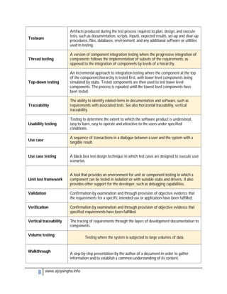 Artifacts produced during the test process required to plan, design, and execute
                        tests, such as documentation, scripts, inputs, expected results, set-up and clear-up
Testware
                        procedures, files, databases, environment, and any additional software or utilities
                        used in testing.

                        A version of component integration testing where the progressive integration of
Thread testing          components follows the implementation of subsets of the requirements, as
                        opposed to the integration of components by levels of a hierarchy.

                        An incremental approach to integration testing where the component at the top
                        of the component hierarchy is tested first, with lower level components being
Top-down testing        simulated by stubs. Tested components are then used to test lower level
                        components. The process is repeated until the lowest level components have
                        been tested.

                        The ability to identify related items in documentation and software, such as
Traceability            requirements with associated tests. See also horizontal traceability, vertical
                        traceability.

                        Testing to determine the extent to which the software product is understood,
Usability testing       easy to learn, easy to operate and attractive to the users under specified
                        conditions.

                        A sequence of transactions in a dialogue between a user and the system with a
Use case
                        tangible result.


Use case testing        A black box test design technique in which test cases are designed to execute user
                        scenarios.


                        A tool that provides an environment for unit or component testing in which a
Unit test framework     component can be tested in isolation or with suitable stubs and drivers. It also
                        provides other support for the developer, such as debugging capabilities.

Validation              Confirmation by examination and through provision of objective evidence that
                        the requirements for a specific intended use or application have been fulfilled.

Verification            Confirmation by examination and through provision of objective evidence that
                        specified requirements have been fulfilled.

Vertical traceability   The tracing of requirements through the layers of development documentation to
                        components.

Volume testing
                                 Testing where the system is subjected to large volumes of data.


Walkthrough
                        A step-by-step presentation by the author of a document in order to gather
                        information and to establish a common understanding of its content.


      8    www.ajoysingha.info
 