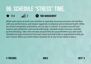 96. Schedule “stress” time.
While some stress at work now and then is expected, excessive amounts will interfere
with your performance, and impact negatively on physical and emotional health. While
we cannot completely avoid stress, we can stay in control. To protect yourself and
improve job satisfaction and overall well-being, schedule breaks into your calendar
by time blocking. Take a few minutes of quiet time for yourself before you start work.
Schedule an exact amount of time each week and treat it like an appointment that you
can’t cancel. When you write it down and plan for it, you’re less likely to skip it.
time management
Next
previous index
2
17.4
 