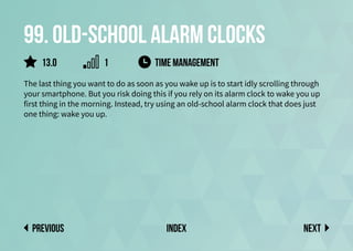 99. Old-school alarm clocks
The last thing you want to do as soon as you wake up is to start idly scrolling through
your smartphone. But you risk doing this if you rely on its alarm clock to wake you up
first thing in the morning. Instead, try using an old-school alarm clock that does just
one thing: wake you up.
time management
Next
previous index
13.0 1
 