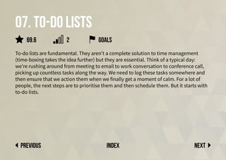 07. To-do lists
To-do lists are fundamental. They aren’t a complete solution to time management
(time-boxing takes the idea further) but they are essential. Think of a typical day:
we’re rushing around from meeting to email to work conversation to conference call,
picking up countless tasks along the way. We need to log these tasks somewhere and
then ensure that we action them when we finally get a moment of calm. For a lot of
people, the next steps are to prioritise them and then schedule them. But it starts with
to-do lists.
goals
Next
previous index
69.6 2
 