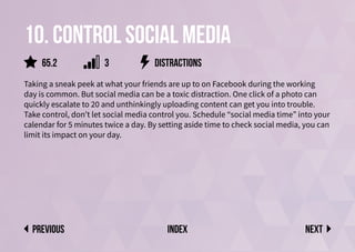 10. Control social media
Taking a sneak peek at what your friends are up to on Facebook during the working
day is common. But social media can be a toxic distraction. One click of a photo can
quickly escalate to 20 and unthinkingly uploading content can get you into trouble.
Take control, don’t let social media control you. Schedule “social media time” into your
calendar for 5 minutes twice a day. By setting aside time to check social media, you can
limit its impact on your day.
distractions
Next
previous index
65.2 3
 