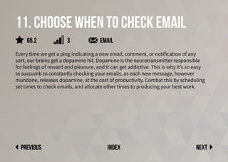 11. Choose when to check email
Every time we get a ping indicating a new email, comment, or notification of any
sort, our brains get a dopamine hit. Dopamine is the neurotransmitter responsible
for feelings of reward and pleasure, and it can get addictive. This is why it’s so easy
to succumb to constantly checking your emails, as each new message, however
mundane, releases dopamine, at the cost of productivity. Combat this by scheduling
set times to check emails, and allocate other times to producing your best work.
email
Next
previous index
65.2 3
 