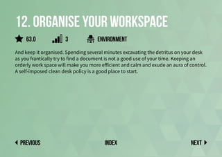 12. Organise your workspace
And keep it organised. Spending several minutes excavating the detritus on your desk
as you frantically try to find a document is not a good use of your time. Keeping an
orderly work space will make you more efficient and calm and exude an aura of control.
A self-imposed clean desk policy is a good place to start.
environment
Next
previous index
63.0 3
 
