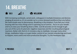 14. Breathe
With increasing workloads, varied work, colleagues in multiple timezones and devices
pinging all around us, it’s no wonder we’re a more stressed workforce than any before.
We need simple ways to decompress. Breathing is the simplest. If you feel your mind
buzzing with too many things and it’s spinning out of control... focus on your breath
and try to slow your breathing down a little. Just 90 seconds can be enough to get
you out of the cycle of automatic negative responses and the resulting physiological
reactions. Better still, find 10-15 minutes a day to meditate. Amongst many other
things, meditation helps us to gain better control of our mental meanderings and leads
to happier, more useful and more productive thoughts. Try the Headspace app.
wellbeing
Next
previous index
56.5 2
 