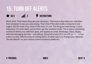 15. Turn off alerts
Alerts alert. That means they get your attention. That means they take your attention
from whatever it was you were doing. That’s fine if the alert really is important and
urgent. But for most of us, most of the time, it’s not. The thing we were doing is more
important. So mute alerts, pause them, go into airplane mode. This is about reclaiming
control of where your attention goes, and applies to email, Whatsapp, Slack, Skype,
internal messaging services – everything. Going full-screen (F11 on a PC or ^ + ⌘ + F on
a Mac) is a fast, effective way of muting alerts. Another way is to change your status to
‘Do not disturb’ on your various communications platforms.
distractions
Next
previous index
56.5 3
 