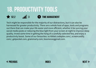 18. Productivity tools
Tech might be responsible for the majority of our distractions, but it can also be
harnessed for greater productivity. There are a whole host of apps, tools and programs
out there that can make your life easier and more efficient, whether it be syncing your
social media posts or reducing the blue light from your screen at night to improve sleep
quality. Invest some time in getting the hang of a carefully-selected few, and enjoy a
productivity boost. Some of our favourites: scribblet.codeplex.com/, screencastify.
com/, getpocket.com, grammarly.com, boomeranggmail.com.
TIME MANAGEMENT
Next
previous index
52.2 3
 