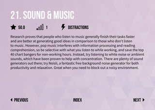 21. sound & music
Research proves that people who listen to music generally finish their tasks faster
and are better at generating good ideas in comparison to those who don’t listen
to music. However, pop music interferes with information processing and reading
comprehension, so be selective with what you listen to while working, and save the top
40 chart bangers for non-working hours. Instead, try listening to white noise or ambient
sounds, which have been proven to help with concentration. There are plenty of sound
generators out there; try Noisli, a fantastic free background noise generator for both
productivity and relaxation. Great when you need to block out a noisy environment.
distractions
Next
previous index
50.0 1
 