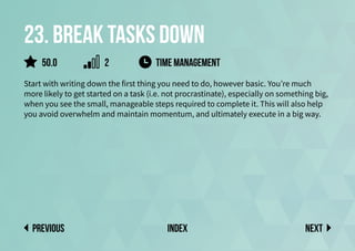 23. Break tasks down
Start with writing down the first thing you need to do, however basic. You’re much
more likely to get started on a task (i.e. not procrastinate), especially on something big,
when you see the small, manageable steps required to complete it. This will also help
you avoid overwhelm and maintain momentum, and ultimately execute in a big way.
time management
Next
previous index
50.0 2
 