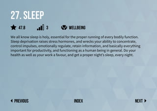 27. sleep
We all know sleep is holy, essential for the proper running of every bodily function.
Sleep deprivation raises stress hormones, and wrecks your ability to concentrate,
control impulses, emotionally regulate, retain information, and basically everything
important for productivity, and functioning as a human being in general. Do your
health as well as your work a favour, and get a proper night’s sleep, every night.
Next
previous index
47.8 3 wellbeing
 
