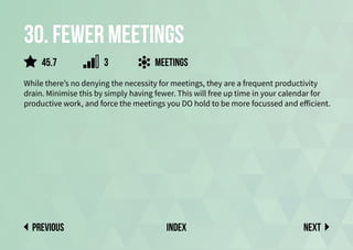 30. fewer meetings
While there’s no denying the necessity for meetings, they are a frequent productivity
drain. Minimise this by simply having fewer. This will free up time in your calendar for
productive work, and force the meetings you DO hold to be more focussed and efficient.
meetings
Next
previous index
45.7 3
 