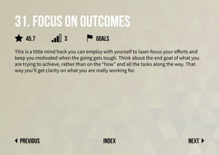 31. Focus on outcomes
This is a little mind hack you can employ with yourself to laser-focus your efforts and
keep you motivated when the going gets tough. Think about the end goal of what you
are trying to achieve, rather than on the “how” and all the tasks along the way. That
way you’ll get clarity on what you are really working for.
goals
Next
previous index
45.7 3
 