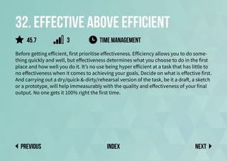32. Effective above efficient
Before getting efficient, first prioritise effectiveness. Efficiency allows you to do some-
thing quickly and well, but effectiveness determines what you choose to do in the first
place and how well you do it. It’s no use being hyper efficient at a task that has little to
no effectiveness when it comes to achieving your goals. Decide on what is effective first.
And carrying out a dry/quick-&-dirty/rehearsal version of the task, be it a draft, a sketch
or a prototype, will help immeasurably with the quality and effectiveness of your final
output. No one gets it 100% right the first time.
time management
Next
previous index
45.7 3
 