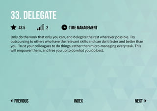 33. Delegate
Only do the work that only you can, and delegate the rest wherever possible. Try
outsourcing to others who have the relevant skills and can do it faster and better than
you. Trust your colleagues to do things, rather than micro-managing every task. This
will empower them, and free you up to do what you do best.
Time Management
Next
previous index
43.5 2
 