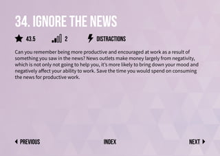 34. Ignore the news
Can you remember being more productive and encouraged at work as a result of
something you saw in the news? News outlets make money largely from negativity,
which is not only not going to help you, it’s more likely to bring down your mood and
negatively affect your ability to work. Save the time you would spend on consuming
the news for productive work.
distractions
Next
previous index
43.5 2
 