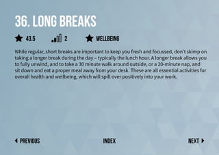 36. Long breaks
While regular, short breaks are important to keep you fresh and focussed, don’t skimp on
taking a longer break during the day – typically the lunch hour. A longer break allows you
to fully unwind, and to take a 30 minute walk around outside, or a 20-minute nap, and
sit down and eat a proper meal away from your desk. These are all essential activities for
overall health and wellbeing, which will spill over positively into your work.
Wellbeing
Next
previous index
43.5 2
 