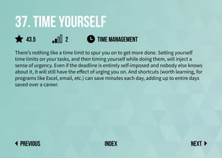 37. Time yourself
There’s nothing like a time limit to spur you on to get more done. Setting yourself
time limits on your tasks, and then timing yourself while doing them, will inject a
sense of urgency. Even if the deadline is entirely self-imposed and nobody else knows
about it, it will still have the effect of urging you on. And shortcuts (worth learning, for
programs like Excel, email, etc.) can save minutes each day, adding up to entire days
saved over a career.
time management
Next
previous index
43.5 2
 