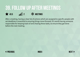 39. Follow up after meetings
After a meeting, having a clear list of actions which are assigned to specific people with
set deadlines is essential to ensuring things move forward. It’s worth having someone
responsible for keeping track of and chasing these tasks, to ensure they get done
before the next meeting.
Meetings
Next
previous index
2
43.5
 