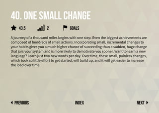 40. One small change
A journey of a thousand miles begins with one step. Even the biggest achievements are
composed of hundreds of small actions. Incorporating small, incremental changes to
your habits gives you a much higher chance of succeeding than a sudden, huge change
that jars your system and is more likely to demotivate you sooner. Want to learn a new
language? Learn just two new words per day. Over time, these small, painless changes,
which took so little effort to get started, will build up, and it will get easier to increase
the load over time.
Next
previous index
Goals
2
43.5
 