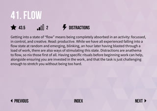 41. Flow
Getting into a state of “flow” means being completely absorbed in an activity: focussed,
in control, and creative. Read: productive. While we have all experienced falling into a
flow state at random and emerging, blinking, an hour later having blasted through a
load of work, there are also ways of stimulating this state. Distractions are anathema
to flow, so nix those first of all. Having specific rituals before beginning work can help,
alongside ensuring you are invested in the work, and that the task is just challenging
enough to stretch you without being too hard.
distractions
Next
previous index
2
43.5
 
