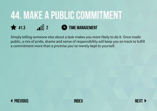 44. Make a public commitment
Simply telling someone else about a task makes you more likely to do it. Once made
public, a mix of pride, shame and sense of responsibility will keep you on track to fulfill
a commitment more than a promise you’ve merely kept to yourself.
time management
Next
previous index
41.3 2
 