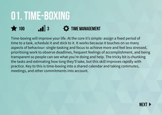 01. time-boxing
Time-boxing will improve your life. At the core it’s simple: assign a fixed period of
time to a task, schedule it and stick to it. It works because it touches on so many
aspects of behaviour: single-tasking and focus to achieve more and feel less stressed,
prioritising work to observe deadlines, frequent feelings of accomplishment, and being
transparent so people can see what you’re doing and help. The tricky bit is chunking
the tasks and estimating how long they’ll take, but this skill improves rapidly with
practice. Key to this is time-boxing into a shared calendar and taking commutes,
meetings, and other commitments into account.
Time management
Next
100 3
 