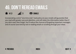 46. Don’t reread emails
Incorporating a strict “one-time only” read policy on your emails will guarantee that
you read with greater care and attention, and will retain the information better than if
you skim read, then forget. You’ll reduce the chances of forgetting important messages,
and of course save time by not re-reading emails or scrolling through your inbox.
emails
Next
previous index
41.3 3
 