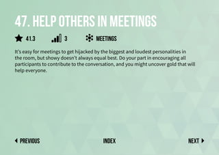 47. Help others in meetings
It’s easy for meetings to get hijacked by the biggest and loudest personalities in
the room, but showy doesn’t always equal best. Do your part in encouraging all
participants to contribute to the conversation, and you might uncover gold that will
help everyone.
meetings
Next
previous index
41.3 3
 