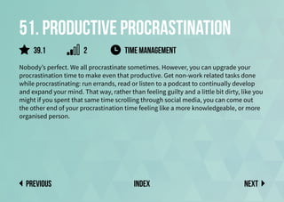 51. Productive procrastination
Nobody’s perfect. We all procrastinate sometimes. However, you can upgrade your
procrastination time to make even that productive. Get non-work related tasks done
while procrastinating: run errands, read or listen to a podcast to continually develop
and expand your mind. That way, rather than feeling guilty and a little bit dirty, like you
might if you spent that same time scrolling through social media, you can come out
the other end of your procrastination time feeling like a more knowledgeable, or more
organised person.
time management
Next
previous index
39.1 2
 