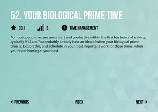 52. Your biological prime time
For most people, we are most alert and productive within the first few hours of waking,
typically 9-11am. You probably already have an idea of when your biological prime
time is. Exploit this, and schedule in your most important work for these times, when
you’re performing at your best.
Next
previous index
time management
39.1 3
 
