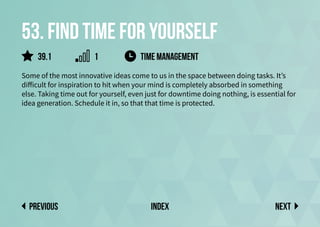 53. Find time for yourself
Some of the most innovative ideas come to us in the space between doing tasks. It’s
difficult for inspiration to hit when your mind is completely absorbed in something
else. Taking time out for yourself, even just for downtime doing nothing, is essential for
idea generation. Schedule it in, so that that time is protected.
Next
previous index
39.1 1 time management
 
