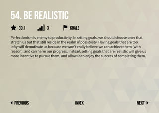 54. Be realistic
Perfectionism is enemy to productivity. In setting goals, we should choose ones that
stretch us but that still reside in the realm of possibility. Having goals that are too
lofty will demotivate us because we won’t really believe we can achieve them (with
reason), and can harm our progress. Instead, setting goals that are realistic will give us
more incentive to pursue them, and allow us to enjoy the success of completing them.
Next
previous index
goals
39.1 3
 