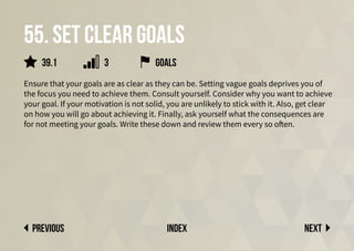 55. set clear goals
Ensure that your goals are as clear as they can be. Setting vague goals deprives you of
the focus you need to achieve them. Consult yourself. Consider why you want to achieve
your goal. If your motivation is not solid, you are unlikely to stick with it. Also, get clear
on how you will go about achieving it. Finally, ask yourself what the consequences are
for not meeting your goals. Write these down and review them every so often.
Next
previous index
goals
39.1 3
 