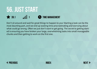 56. Just start
Don’t sit around and wait for great things to happen to you! Starting a task can be the
most daunting part, and we end up wasting time procrastinating and worrying about
what could go wrong. Often we just don’t want to get going. The secret to getting start-
ed is ensuring you have broken your large, overwhelming tasks into small manageable
chunks and then getting to work on the first one.
time management
Next
previous index
1
39.1
 