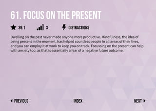 61. Focus on the present
Dwelling on the past never made anyone more productive. Mindfulness, the idea of
being present in the moment, has helped countless people in all areas of their lives,
and you can employ it at work to keep you on track. Focussing on the present can help
with anxiety too, as that is essentially a fear of a negative future outcome.
distractions
Next
previous index
3
39.1
 