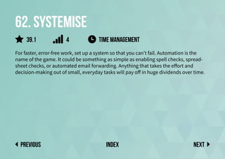 62. Systemise
For faster, error-free work, set up a system so that you can’t fail. Automation is the
name of the game. It could be something as simple as enabling spell checks, spread-
sheet checks, or automated email forwarding. Anything that takes the effort and
decision-making out of small, everyday tasks will pay off in huge dividends over time.
time management
Next
previous index
39.1 4
 