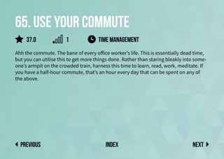 65. Use your commute
Ahh the commute. The bane of every office worker’s life. This is essentially dead time,
but you can utilise this to get more things done. Rather than staring bleakly into some-
one’s armpit on the crowded train, harness this time to learn, read, work, meditate. If
you have a half-hour commute, that’s an hour every day that can be spent on any of
the above.
TIME MANAGEMENT
Next
previous index
37.0 1
 