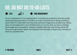 68. Do not do to-do lists
If it isn’t scheduled in, it isn’t getting done. To-do lists are essential in that they clarify
what needs doing (see tip #7), but they can make us feel like we’re doing something
useful when it’s really little more than procrastination disguised as productivity. Worse,
when we inevitably fail to cross off all the items on our list, they can leave us feeling
discouraged and incompetent. Instead, timetable tasks that need doing, which will
force you to get realistic about how long each item will take, and give you a structure in
which to complete them.
time management
Next
previous index
34.8 2
 