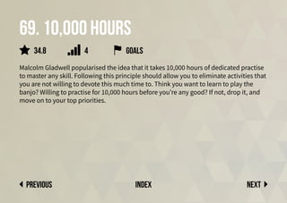 69. 10,000 hours
Malcolm Gladwell popularised the idea that it takes 10,000 hours of dedicated practise
to master any skill. Following this principle should allow you to eliminate activities that
you are not willing to devote this much time to. Think you want to learn to play the
banjo? Willing to practise for 10,000 hours before you’re any good? If not, drop it, and
move on to your top priorities.
Next
previous index
34.8 goals
4
 