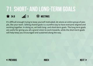71. Short- and long-term goals
It’s difficult enough trying to keep yourself motivated, let alone an entire group of peo-
ple, like your team. Setting shared goals is a surefire way to have everyone aligned and
working together. In doing so, set both long- and short-term goals. The long term goals
are useful for giving you all a grand vision to work towards, while the short-term goals
will help keep you encouraged and sustained along the way.
meetings
Next
previous index
3
34.8
 