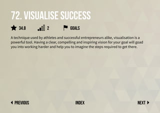 72. Visualise success
A technique used by athletes and successful entrepreneurs alike, visualisation is a
powerful tool. Having a clear, compelling and inspiring vision for your goal will goad
you into working harder and help you to imagine the steps required to get there.
Next
previous index
34.8 2 goals
 