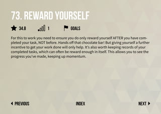 73. Reward yourself
For this to work you need to ensure you do only reward yourself AFTER you have com-
pleted your task, NOT before. Hands off that chocolate bar! But giving yourself a further
incentive to get your work done will only help. It’s also worth keeping records of your
completed tasks, which can often be reward enough in itself. This allows you to see the
progress you’ve made, keeping up momentum.
Next
previous index
34.8 1 goals
 