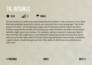 Next
previous index
74. Rituals
Do you brush your teeth every day? Hopefully the answer is “yes, of course!” It’s a ritual
that was probably ingrained in you by your parents from a very young age. That is the
power of a ritual – do something enough and it’ll become second nature. We don’t
need to expound the benefits of brushing your teeth, but there are other rituals whose
benefits might seem less obvious. For example, taking a minute to make your bed in
the morning. That might seem uncorrelated to being more productive at work, but it
sets you up on the right note for the day. Most high performers have rituals, and there’s
a good reason: rituals help get you into a flow state, in which you can produce your
best work.
2
34.8 goals
 