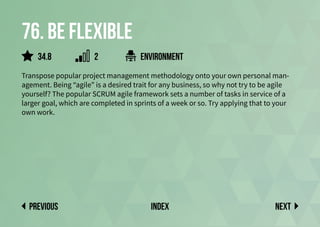 76. Be flexible
Transpose popular project management methodology onto your own personal man-
agement. Being “agile” is a desired trait for any business, so why not try to be agile
yourself? The popular SCRUM agile framework sets a number of tasks in service of a
larger goal, which are completed in sprints of a week or so. Try applying that to your
own work.
environment
Next
previous index
34.8 2
 